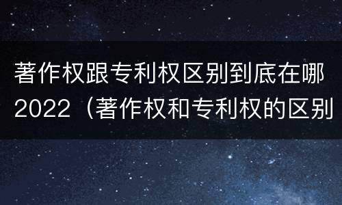 著作权跟专利权区别到底在哪2022（著作权和专利权的区别和联系）