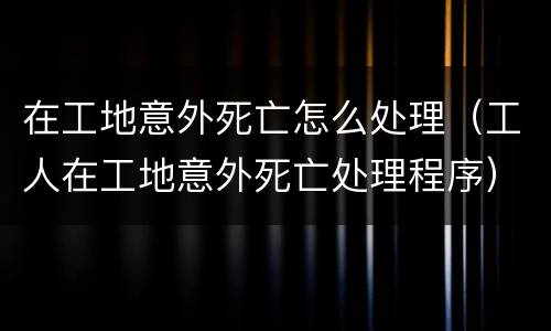 在工地意外死亡怎么处理（工人在工地意外死亡处理程序）