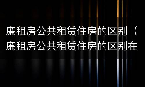 廉租房公共租赁住房的区别（廉租房公共租赁住房的区别在哪）