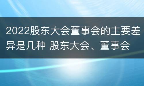 2022股东大会董事会的主要差异是几种 股东大会、董事会