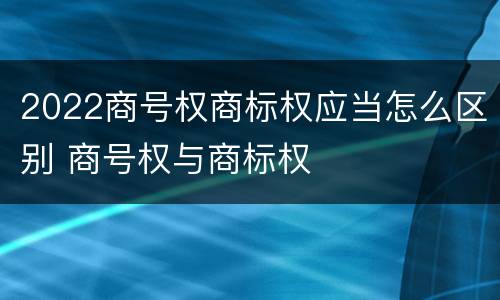 2022商号权商标权应当怎么区别 商号权与商标权
