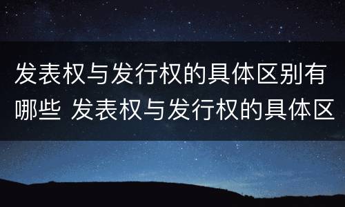 发表权与发行权的具体区别有哪些 发表权与发行权的具体区别有哪些呢
