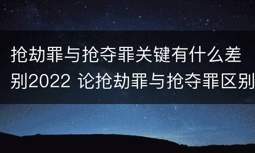 抢劫罪与抢夺罪关键有什么差别2022 论抢劫罪与抢夺罪区别