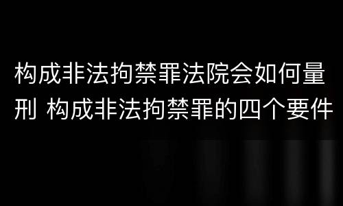 构成非法拘禁罪法院会如何量刑 构成非法拘禁罪的四个要件