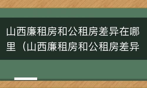 山西廉租房和公租房差异在哪里（山西廉租房和公租房差异在哪里啊）