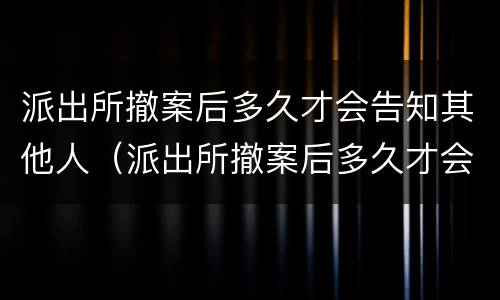 派出所撤案后多久才会告知其他人（派出所撤案后多久才会告知其他人情况）
