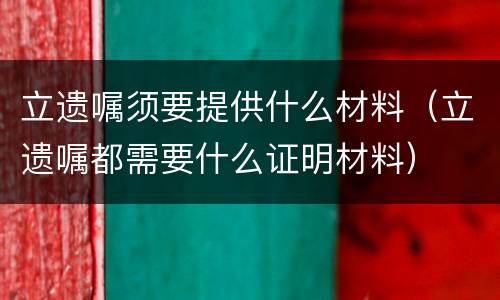 立遗嘱须要提供什么材料（立遗嘱都需要什么证明材料）