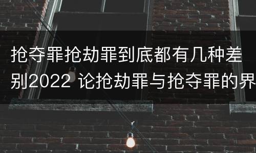 抢夺罪抢劫罪到底都有几种差别2022 论抢劫罪与抢夺罪的界限