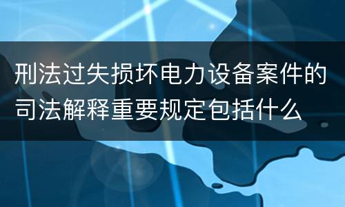 刑法过失损坏电力设备案件的司法解释重要规定包括什么