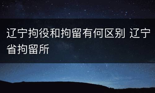 辽宁拘役和拘留有何区别 辽宁省拘留所