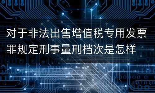 对于非法出售增值税专用发票罪规定刑事量刑档次是怎样
