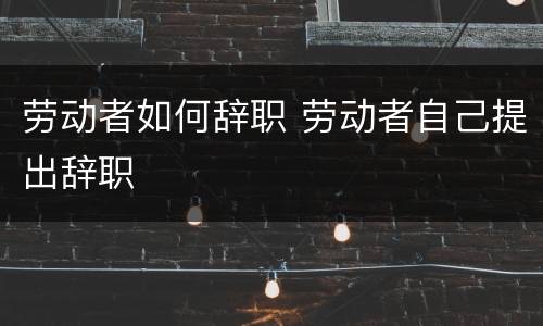 劳动者如何辞职 劳动者自己提出辞职
