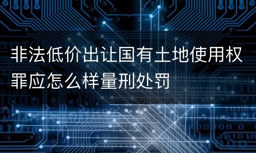 非法低价出让国有土地使用权罪应怎么样量刑处罚