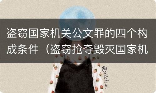 盗窃国家机关公文罪的四个构成条件（盗窃抢夺毁灭国家机关公文罪的法律规定）