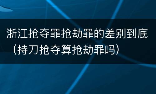 浙江抢夺罪抢劫罪的差别到底（持刀抢夺算抢劫罪吗）