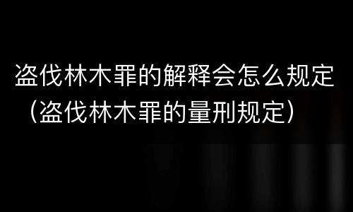 盗伐林木罪的解释会怎么规定（盗伐林木罪的量刑规定）