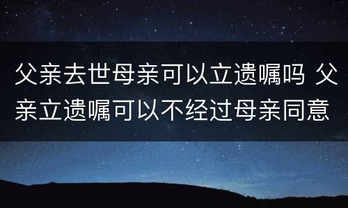 父亲去世母亲可以立遗嘱吗 父亲立遗嘱可以不经过母亲同意吗