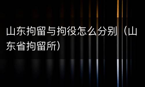 山东拘留与拘役怎么分别（山东省拘留所）