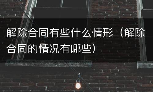 解除合同有些什么情形（解除合同的情况有哪些）