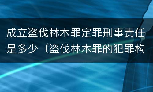成立盗伐林木罪定罪刑事责任是多少（盗伐林木罪的犯罪构成）