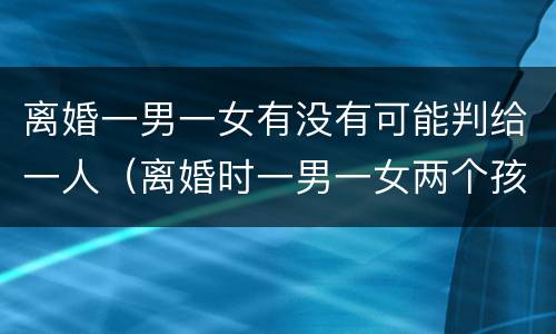 离婚一男一女有没有可能判给一人（离婚时一男一女两个孩子怎么判）