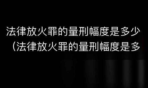 法律放火罪的量刑幅度是多少（法律放火罪的量刑幅度是多少啊）