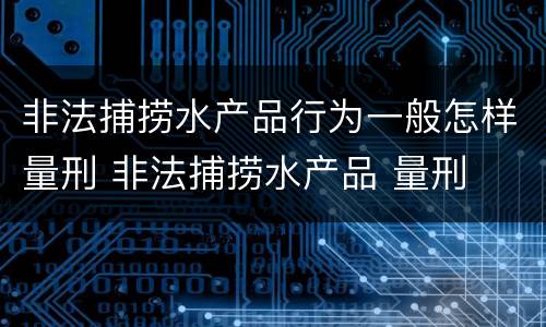 非法捕捞水产品行为一般怎样量刑 非法捕捞水产品 量刑