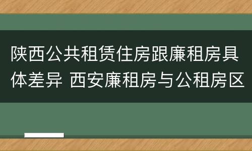陕西公共租赁住房跟廉租房具体差异 西安廉租房与公租房区别