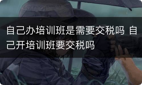 自己办培训班是需要交税吗 自己开培训班要交税吗