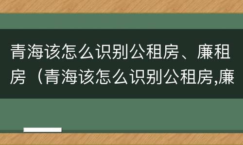 青海该怎么识别公租房、廉租房（青海该怎么识别公租房,廉租房呢）