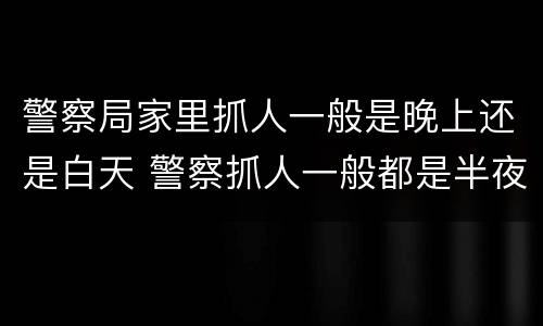 警察局家里抓人一般是晚上还是白天 警察抓人一般都是半夜吗