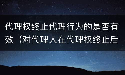代理权终止代理行为的是否有效（对代理人在代理权终止后而为的代理行为）
