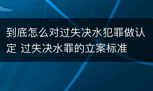 到底怎么对过失决水犯罪做认定 过失决水罪的立案标准