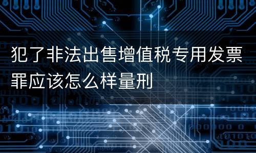 犯了非法出售增值税专用发票罪应该怎么样量刑