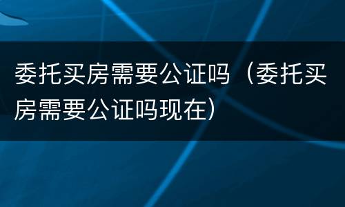 委托买房需要公证吗（委托买房需要公证吗现在）