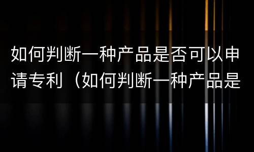 如何判断一种产品是否可以申请专利（如何判断一种产品是否可以申请专利呢）
