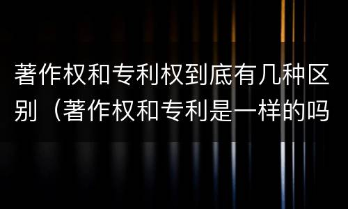 著作权和专利权到底有几种区别（著作权和专利是一样的吗）