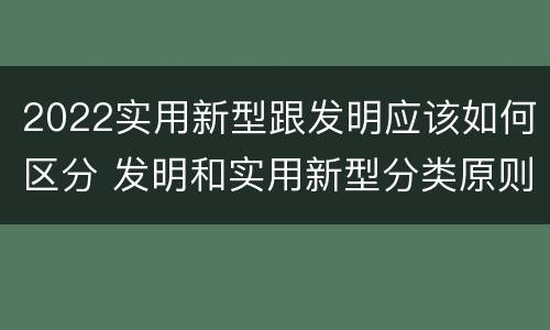 2022实用新型跟发明应该如何区分 发明和实用新型分类原则