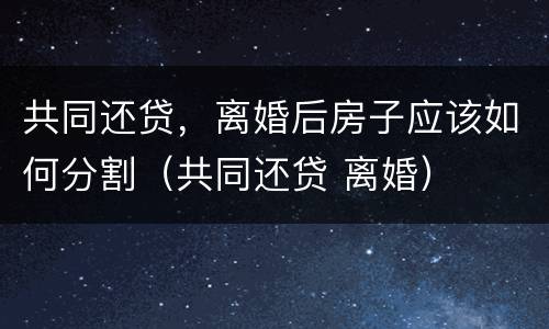 共同还贷，离婚后房子应该如何分割（共同还贷 离婚）