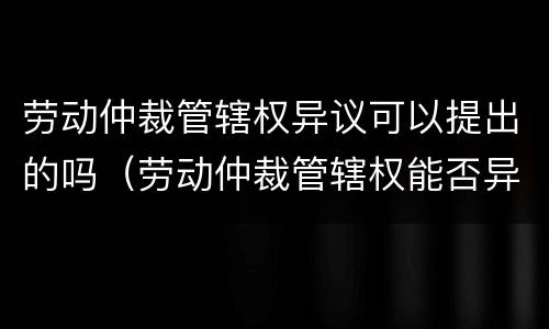 劳动仲裁管辖权异议可以提出的吗（劳动仲裁管辖权能否异议）