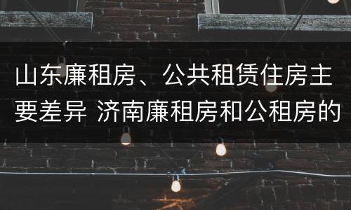 山东廉租房、公共租赁住房主要差异 济南廉租房和公租房的区别