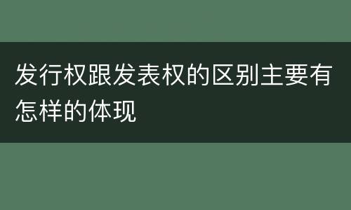 发行权跟发表权的区别主要有怎样的体现