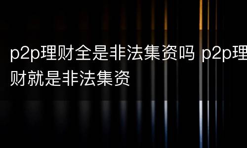 p2p理财全是非法集资吗 p2p理财就是非法集资