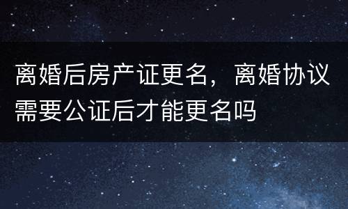 离婚后房产证更名，离婚协议需要公证后才能更名吗