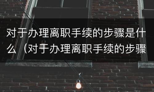 对于办理离职手续的步骤是什么（对于办理离职手续的步骤是什么样的）