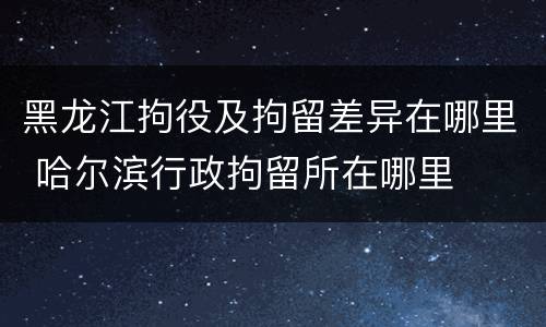 黑龙江拘役及拘留差异在哪里 哈尔滨行政拘留所在哪里