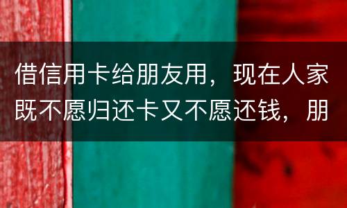 借信用卡给朋友用，现在人家既不愿归还卡又不愿还钱，朋友又联系不上。该怎么处理呢