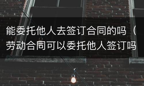 能委托他人去签订合同的吗（劳动合同可以委托他人签订吗）
