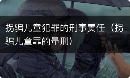 拐骗儿童犯罪的刑事责任（拐骗儿童罪的量刑）