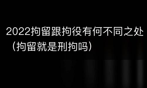 2022拘留跟拘役有何不同之处（拘留就是刑拘吗）